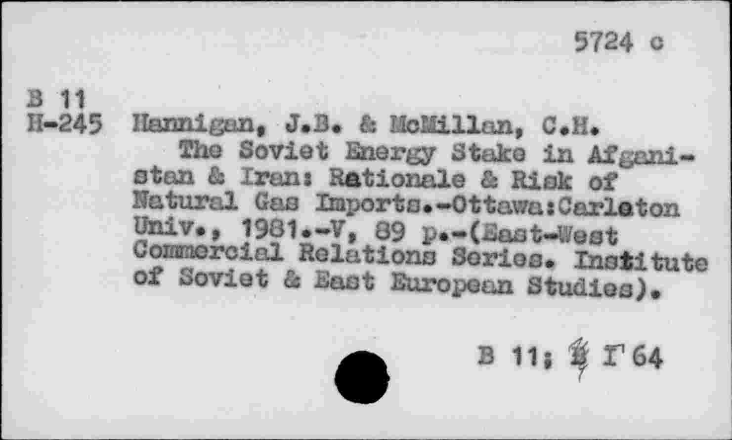 ﻿5724 c
B 11
H—245 Hannigan, J.B. & MoWLllan, C.H.
The Soviet Energy Stake in Afgani-stan & Iranj Rationale & Risk of Natural Gas Imports.-Ottawa:Carleton
J981.-V, 89 p.-Uast-West Goiomorcial Relations Serios. Institute of soviet & East European Studies).